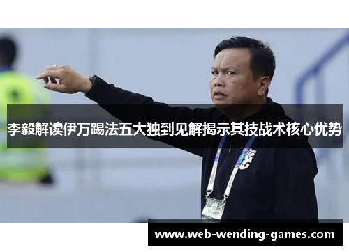 李毅解读伊万踢法五大独到见解揭示其技战术核心优势