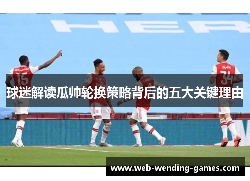 球迷解读瓜帅轮换策略背后的五大关键理由 球迷解读瓜帅轮换策略背后的五大关键理由