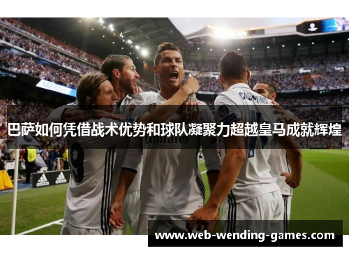 巴萨如何凭借战术优势和球队凝聚力超越皇马成就辉煌