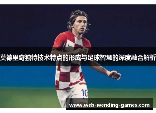 莫德里奇独特技术特点的形成与足球智慧的深度融合解析 莫德里奇独特技术特点的形成与足球智慧的深度融合解析