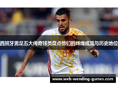西班牙男足五大传奇球员盘点他们的辉煌成就与历史地位 西班牙男足五大传奇球员盘点他们的辉煌成就与历史地位
