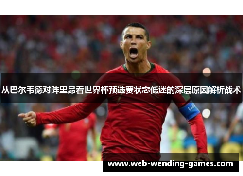 从巴尔韦德对阵里昂看世界杯预选赛状态低迷的深层原因解析战术 从巴尔韦德对阵里昂看世界杯预选赛状态低迷的深层原因解析战术